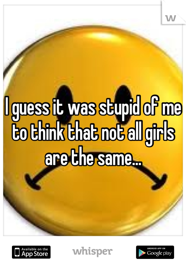 I guess it was stupid of me to think that not all girls are the same...