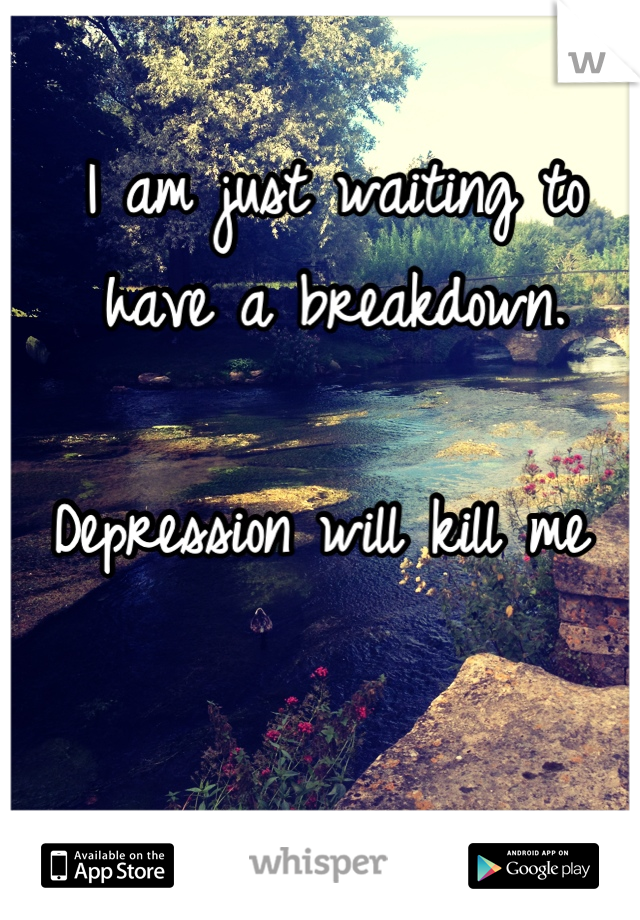 I am just waiting to have a breakdown. 

Depression will kill me 