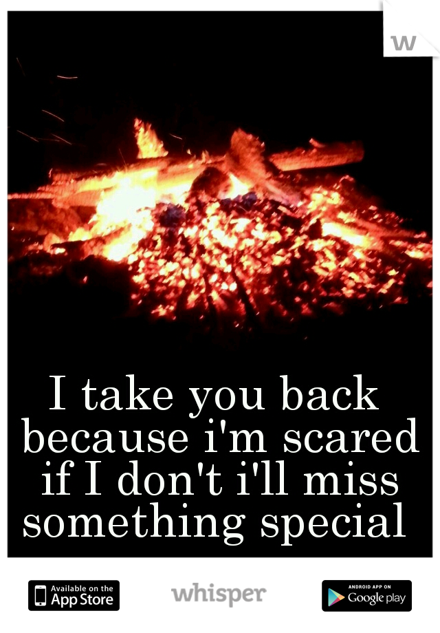 I take you back because i'm scared if I don't i'll miss something special 