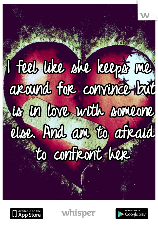 I feel like she keeps me around for convince but is in love with someone else. And am to afraid to confront her