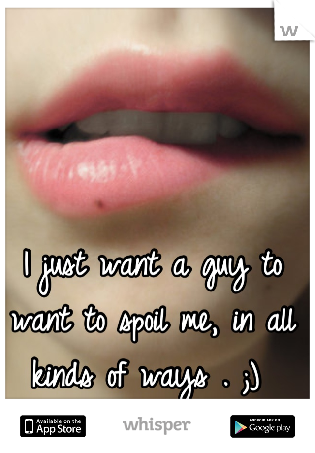 I just want a guy to want to spoil me, in all kinds of ways . ;) 