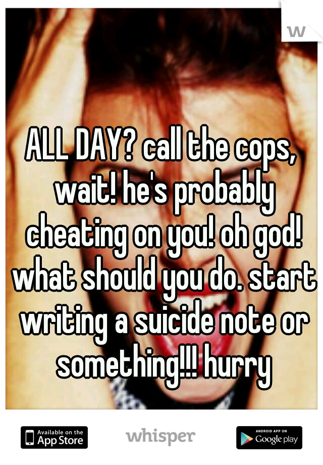 ALL DAY? call the cops, wait! he's probably cheating on you! oh god! what should you do. start writing a suicide note or something!!! hurry