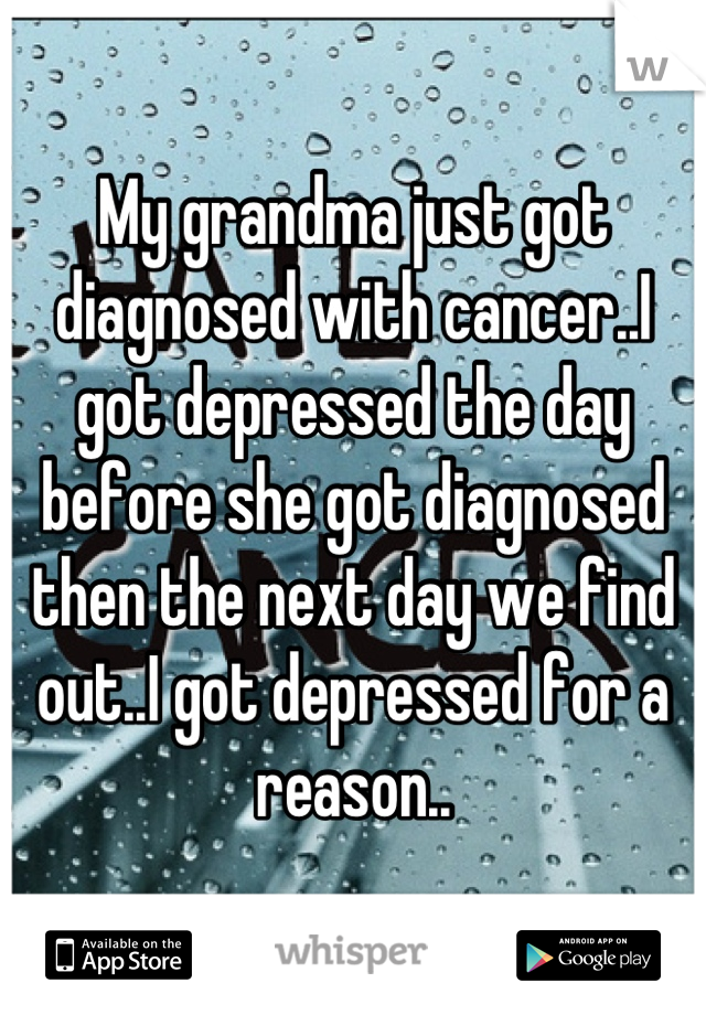 My grandma just got diagnosed with cancer..I got depressed the day before she got diagnosed then the next day we find out..I got depressed for a reason..
