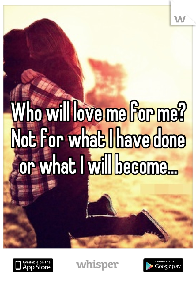 Who will love me for me? Not for what I have done or what I will become...