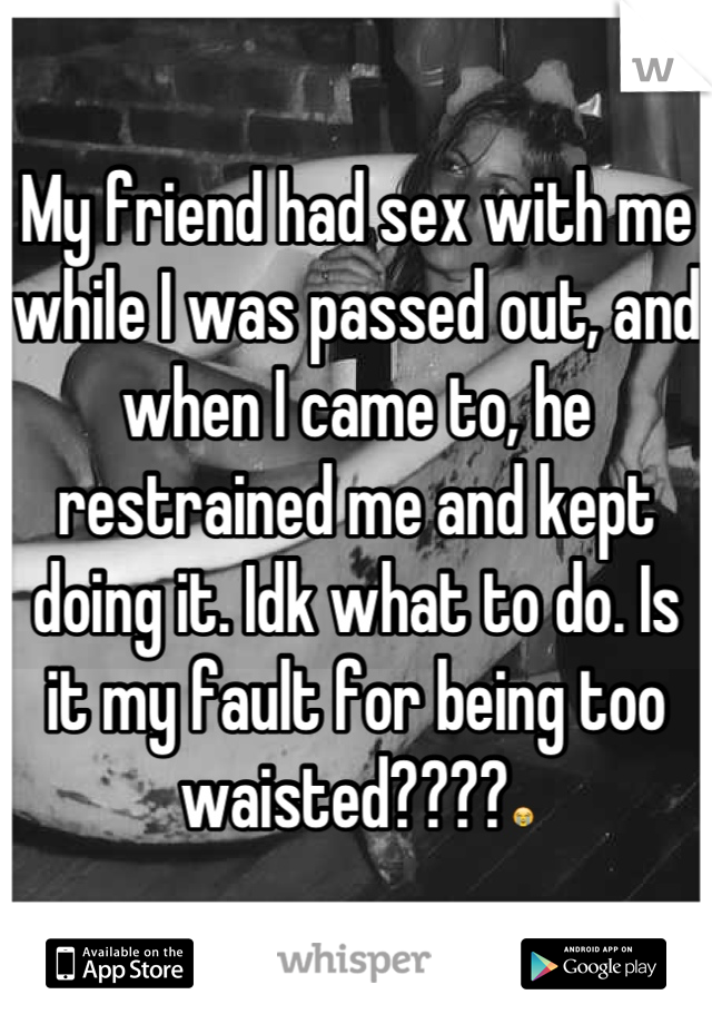 My friend had sex with me while I was passed out, and when I came to, he restrained me and kept doing it. Idk what to do. Is it my fault for being too waisted????😭