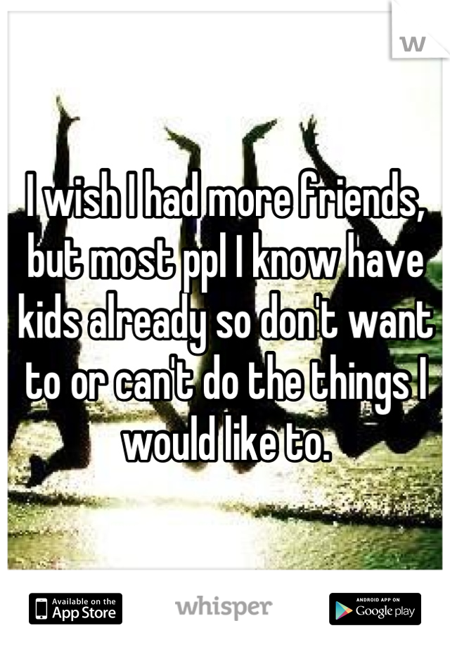 I wish I had more friends, but most ppl I know have kids already so don't want to or can't do the things I would like to.