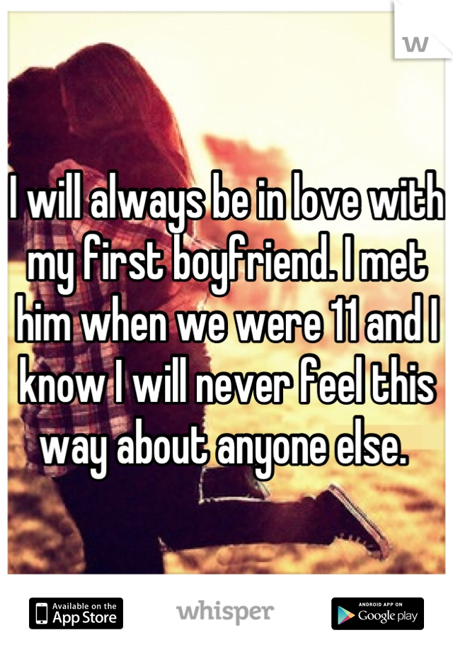 I will always be in love with my first boyfriend. I met him when we were 11 and I know I will never feel this way about anyone else. 