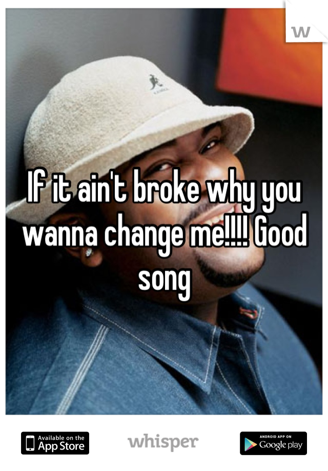 If it ain't broke why you wanna change me!!!! Good song