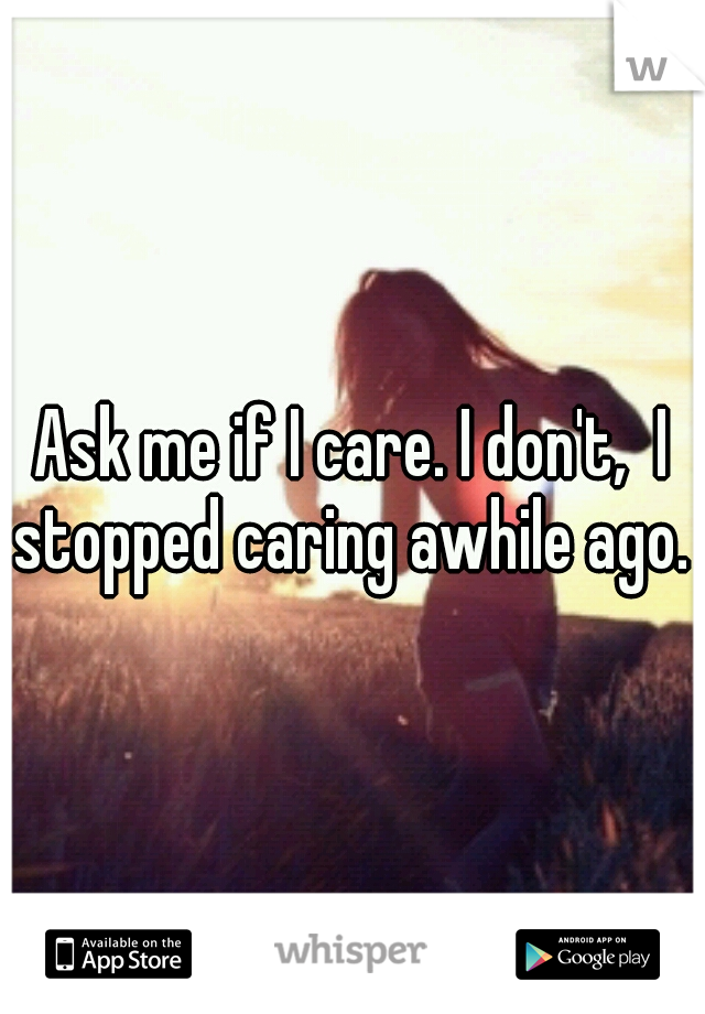 Ask me if I care. I don't,  I stopped caring awhile ago. 