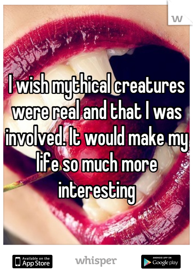I wish mythical creatures were real and that I was involved. It would make my life so much more interesting