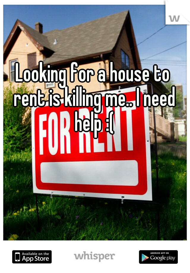 Looking for a house to rent is killing me.. I need help :(