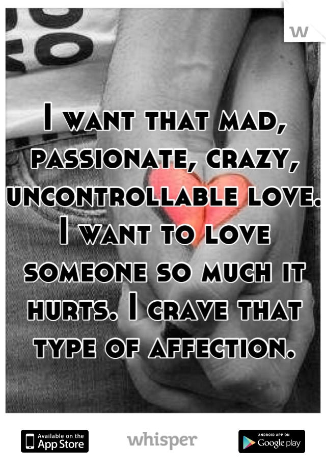 I want that mad, passionate, crazy, uncontrollable love. I want to love someone so much it hurts. I crave that type of affection.