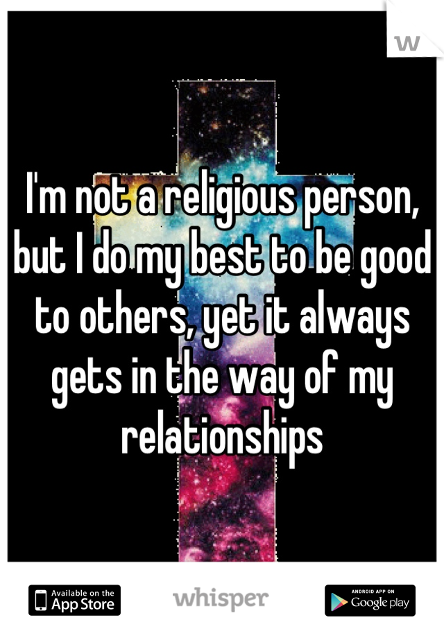 I'm not a religious person, but I do my best to be good to others, yet it always gets in the way of my relationships