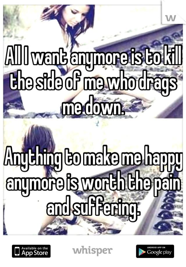 All I want anymore is to kill the side of me who drags me down.

Anything to make me happy anymore is worth the pain and suffering.