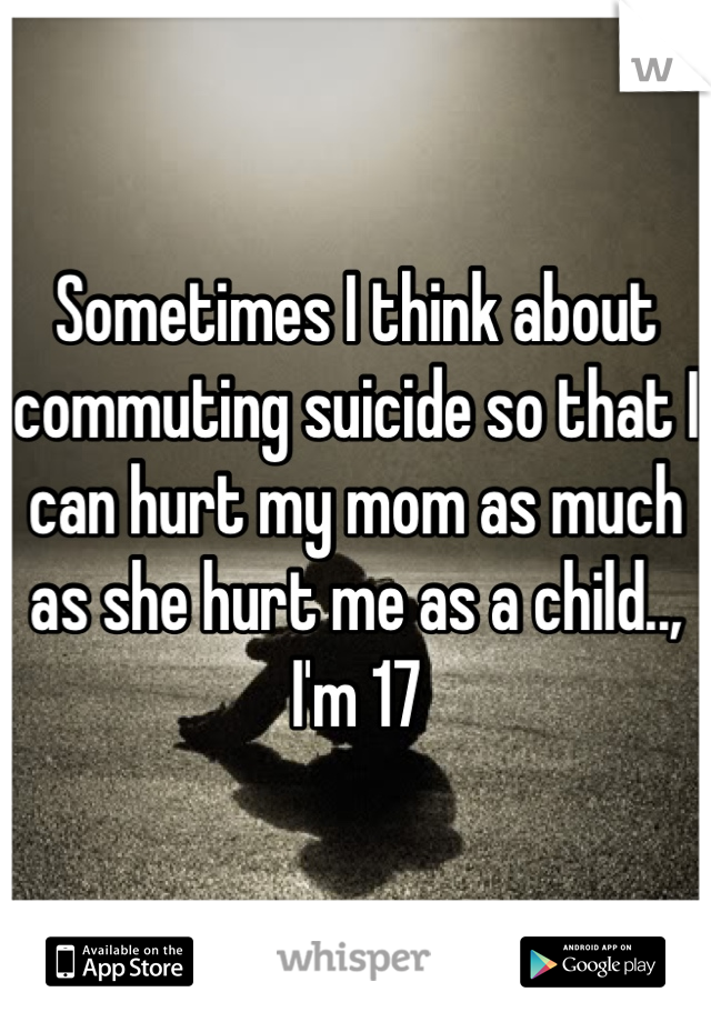 Sometimes I think about commuting suicide so that I can hurt my mom as much as she hurt me as a child.., I'm 17