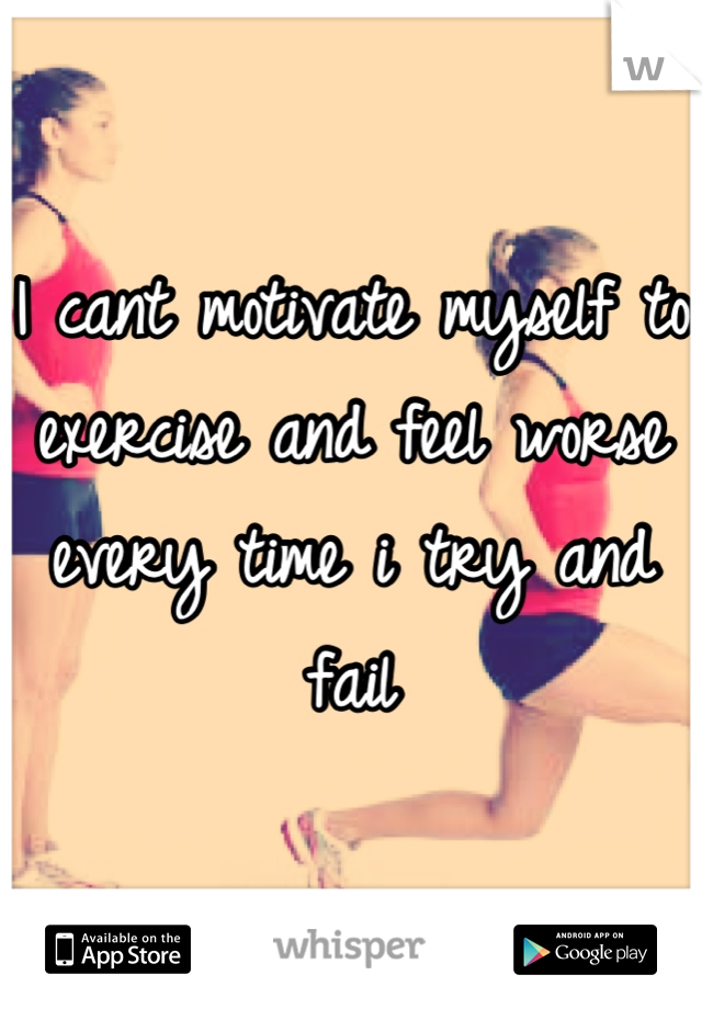 I cant motivate myself to exercise and feel worse every time i try and fail