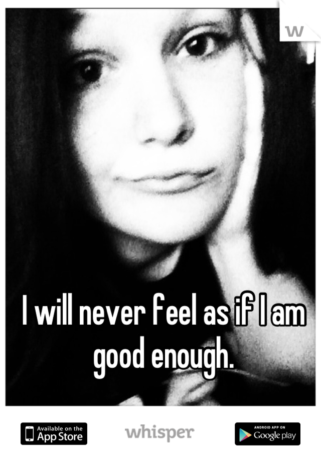 I will never feel as if I am good enough.