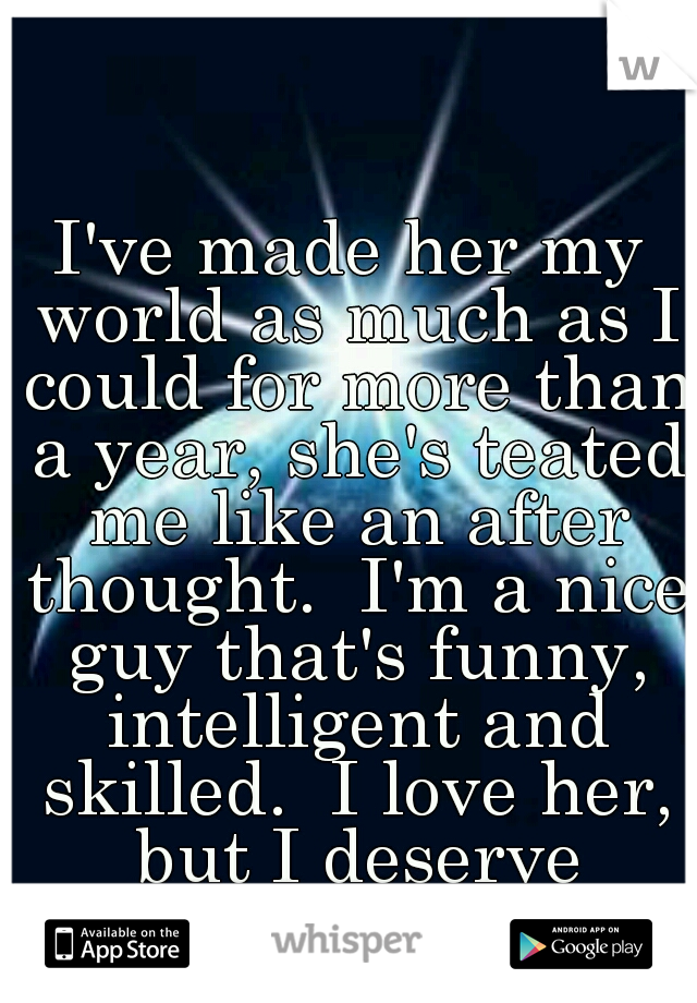 I've made her my world as much as I could for more than a year, she's teated me like an after thought.  I'm a nice guy that's funny, intelligent and skilled.  I love her, but I deserve better. 