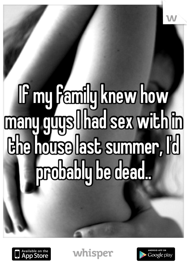 If my family knew how many guys I had sex with in the house last summer, I'd probably be dead..