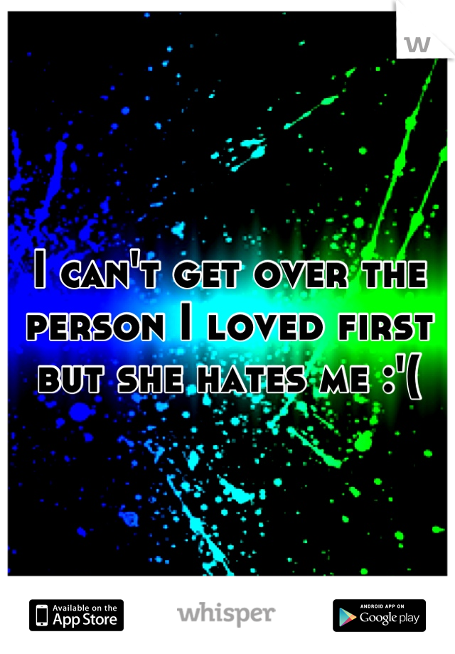 I can't get over the person I loved first but she hates me :'(