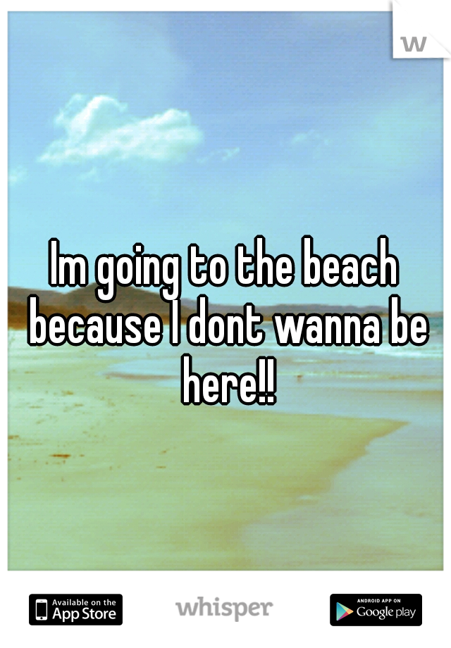 Im going to the beach because I dont wanna be here!!