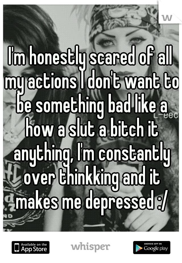 I'm honestly scared of all my actions I don't want to be something bad like a how a slut a bitch it anything, I'm constantly over thinkking and it makes me depressed :/