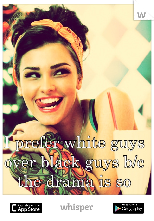 I prefer white guys over black guys b/c the drama is so much less. 