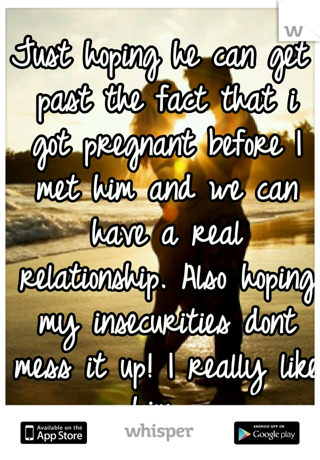 Just hoping he can get past the fact that i got pregnant before I met him and we can have a real relationship. Also hoping my insecurities dont mess it up! I really like him....