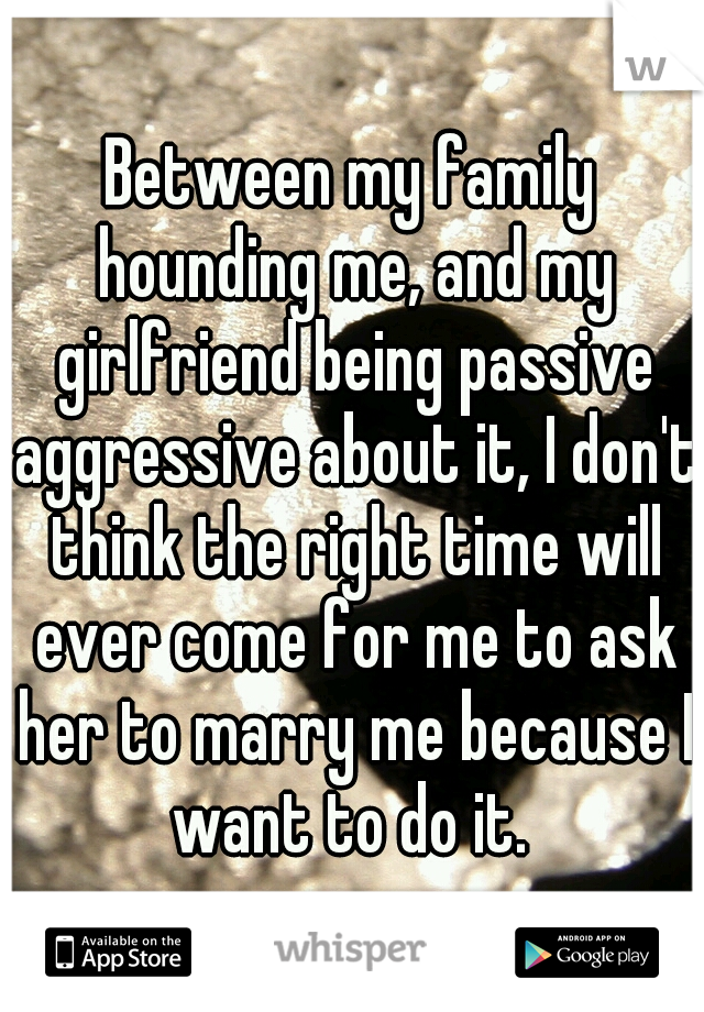 Between my family hounding me, and my girlfriend being passive aggressive about it, I don't think the right time will ever come for me to ask her to marry me because I want to do it. 