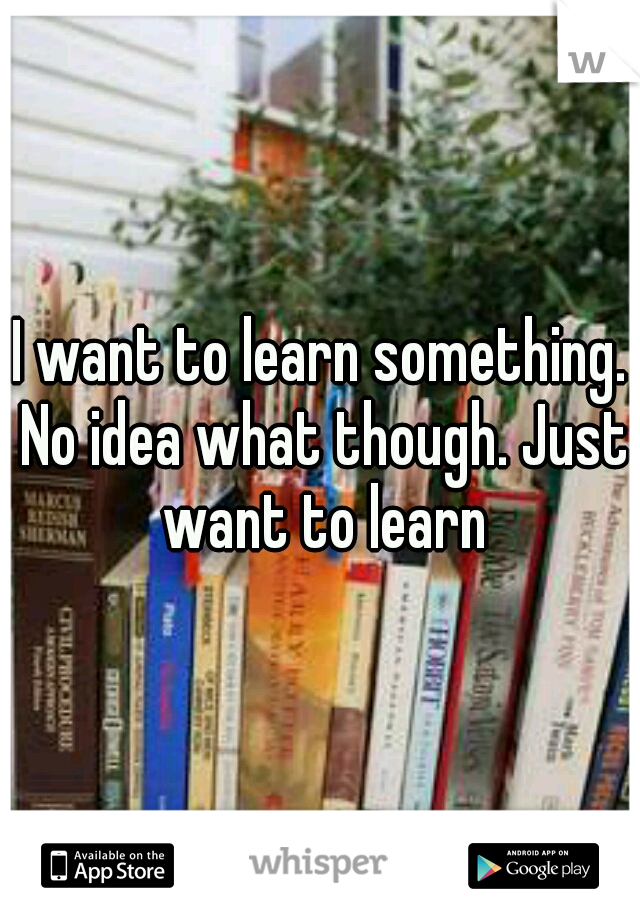 I want to learn something. No idea what though. Just want to learn