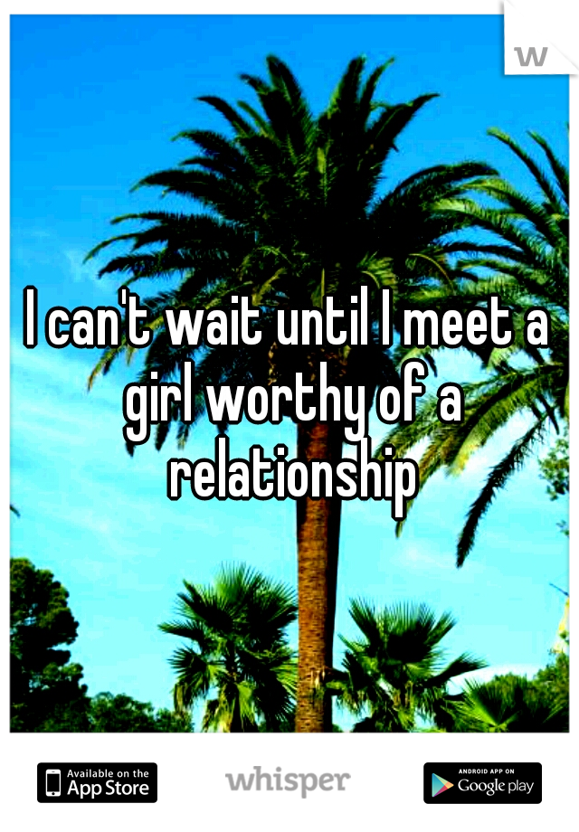 I can't wait until I meet a girl worthy of a relationship