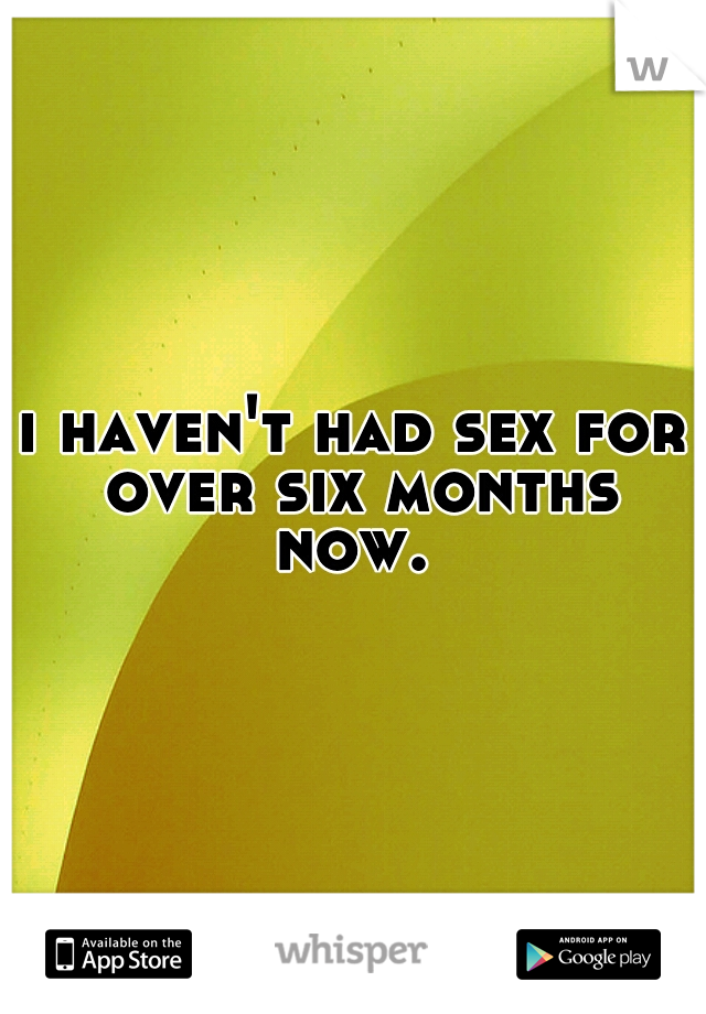i haven't had sex for over six months now. 
