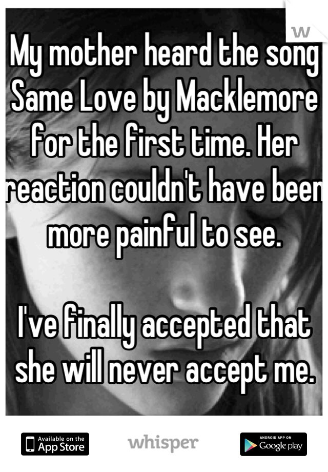 My mother heard the song Same Love by Macklemore for the first time. Her reaction couldn't have been more painful to see.

I've finally accepted that she will never accept me.

