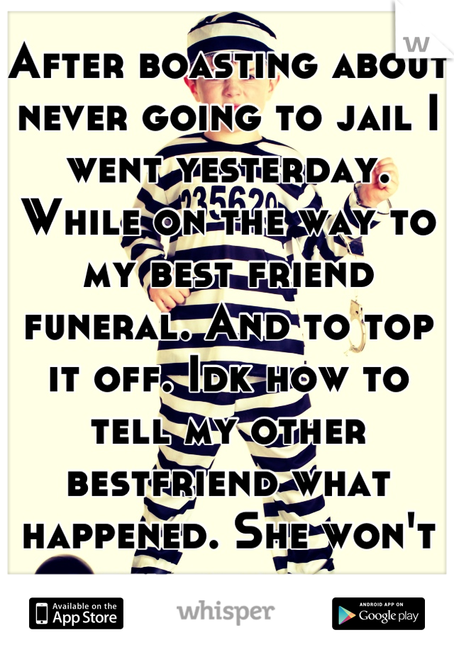 After boasting about never going to jail I went yesterday. While on the way to my best friend funeral. And to top it off. Idk how to tell my other bestfriend what happened. She won't believe me....