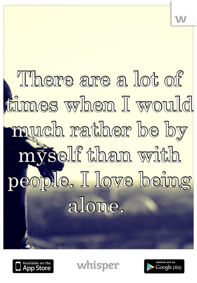 There are a lot of times when I would much rather be by myself than with people. I love being alone. 