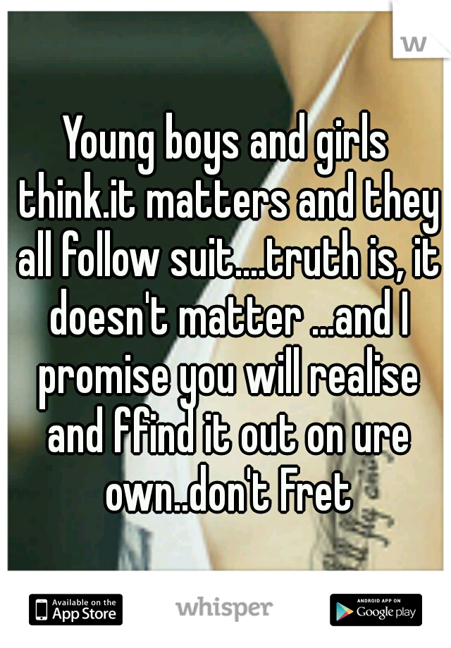 Young boys and girls think.it matters and they all follow suit....truth is, it doesn't matter ...and I promise you will realise and ffind it out on ure own..don't Fret