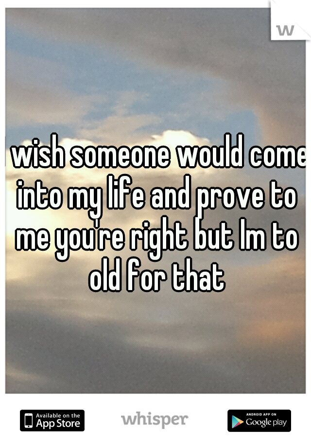 I wish someone would come into my life and prove to me you're right but Im to old for that