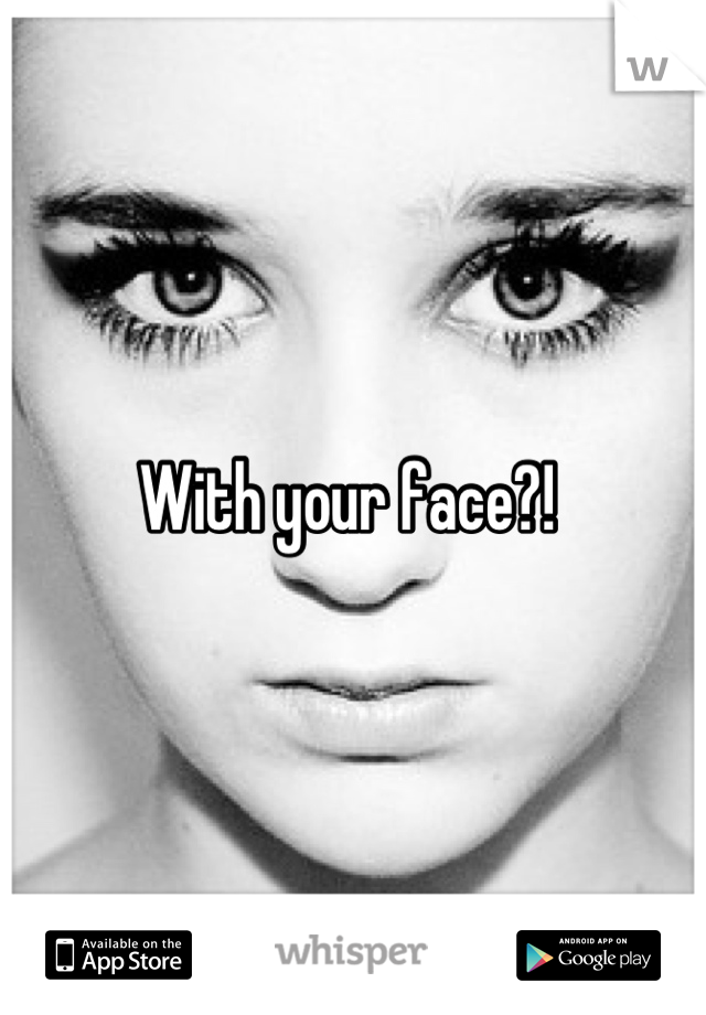 With your face?! 