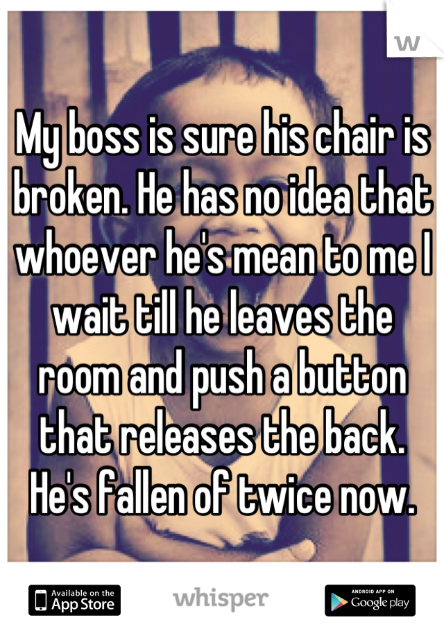 My boss is sure his chair is broken. He has no idea that whoever he's mean to me I wait till he leaves the room and push a button that releases the back. He's fallen of twice now.