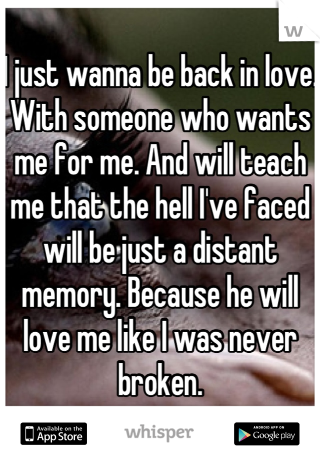 I just wanna be back in love. With someone who wants me for me. And will teach me that the hell I've faced will be just a distant memory. Because he will love me like I was never broken.