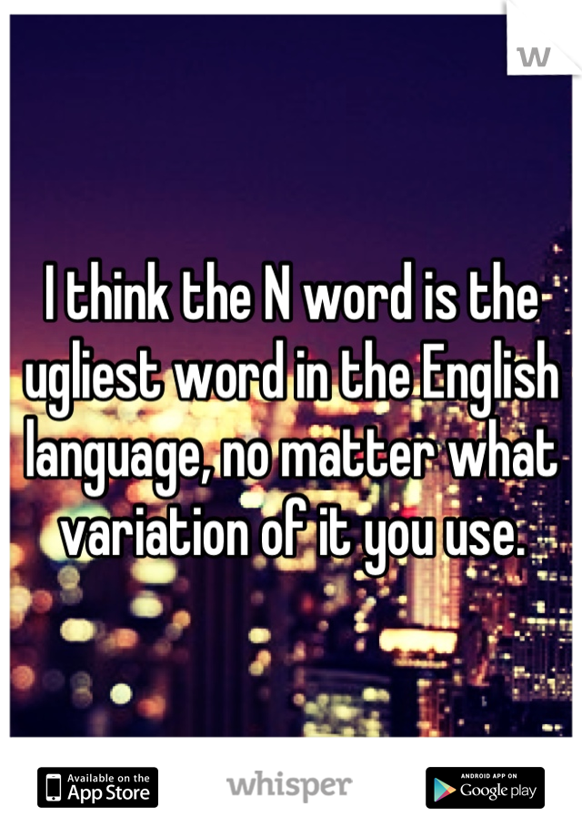 I think the N word is the ugliest word in the English language, no matter what variation of it you use.