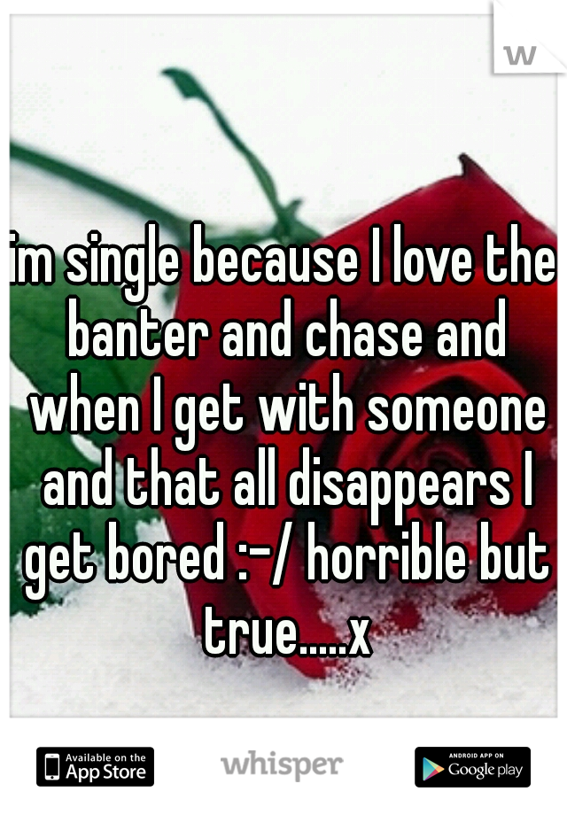 im single because I love the banter and chase and when I get with someone and that all disappears I get bored :-/ horrible but true.....x