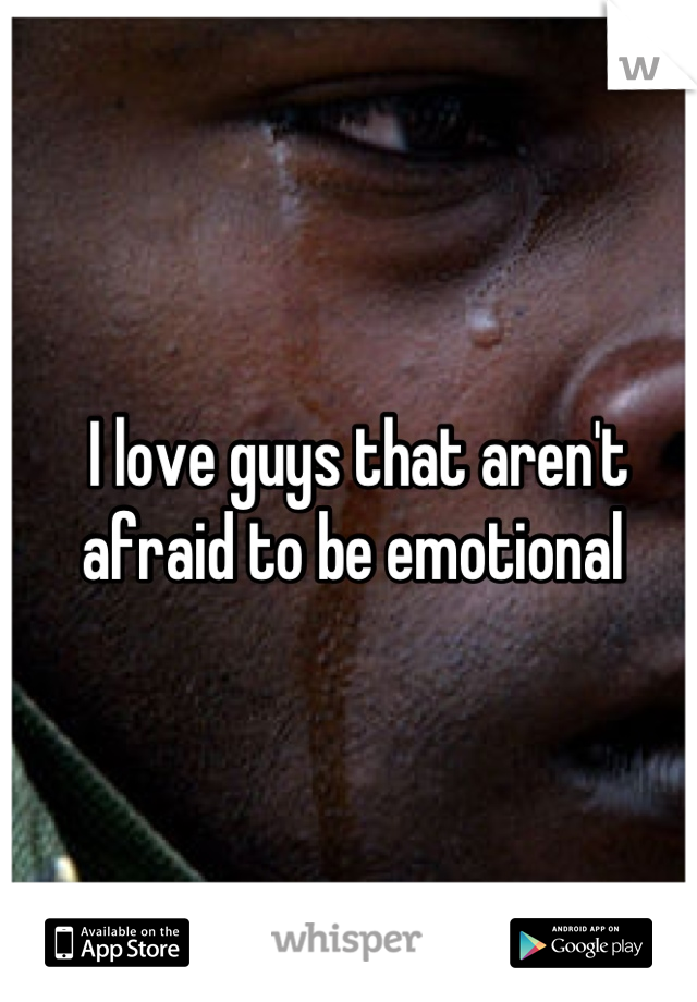 I love guys that aren't afraid to be emotional 