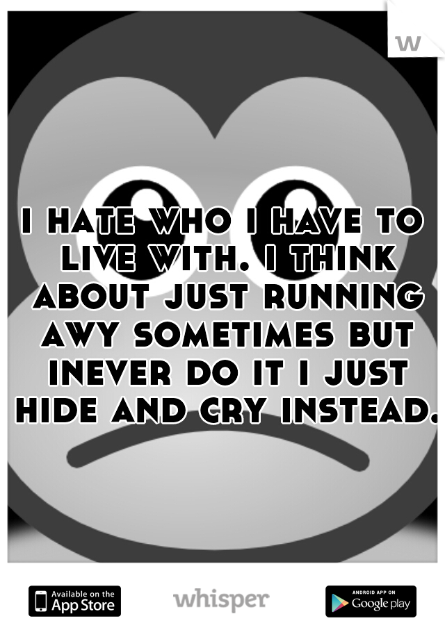i hate who i have to live with. i think about just running awy sometimes but inever do it i just hide and cry instead.