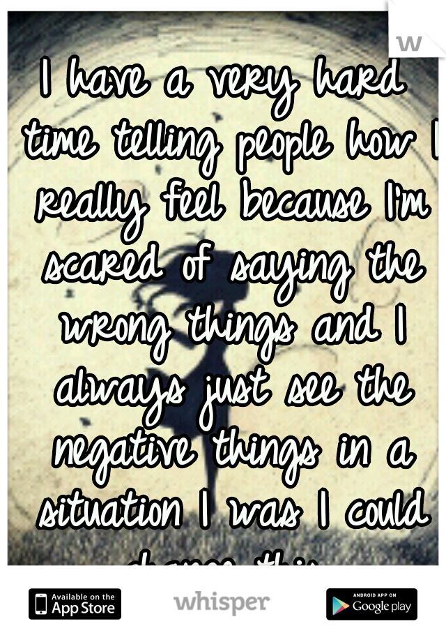 I have a very hard time telling people how I really feel because I'm scared of saying the wrong things and I always just see the negative things in a situation I was I could change this..