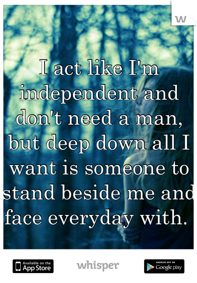 I act like I'm independent and don't need a man, but deep down all I want is someone to stand beside me and face everyday with. 