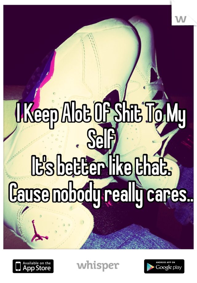 I Keep Alot Of Shit To My Self
It's better like that. 
Cause nobody really cares..