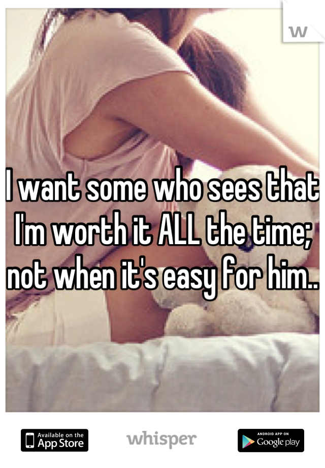 I want some who sees that I'm worth it ALL the time; not when it's easy for him..