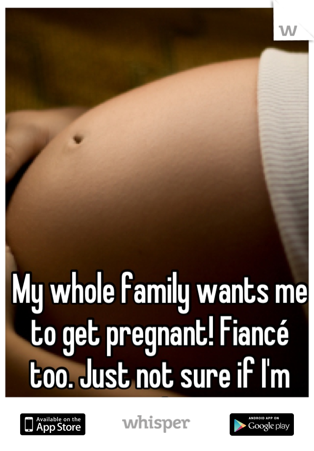 My whole family wants me to get pregnant! Fiancé too. Just not sure if I'm ready:/ 