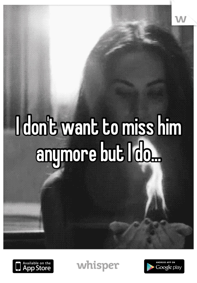 I don't want to miss him anymore but I do...